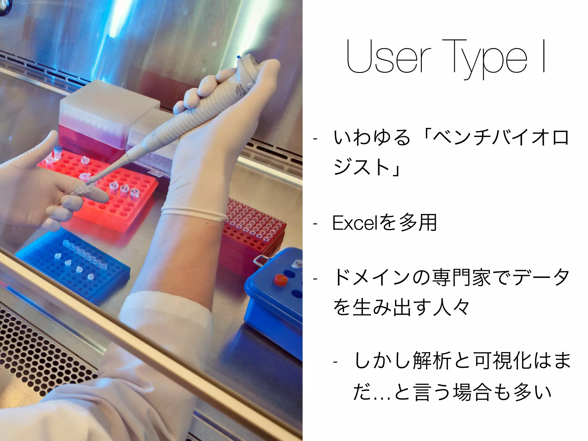 User Type I
- いわゆる「ベンチバイオロ
ジスト」
- Excelを多用
- ドメインの専門家でデータ
を生み出す人々
- しかし解析と可視化はま
だ…と言う場合も多い
 