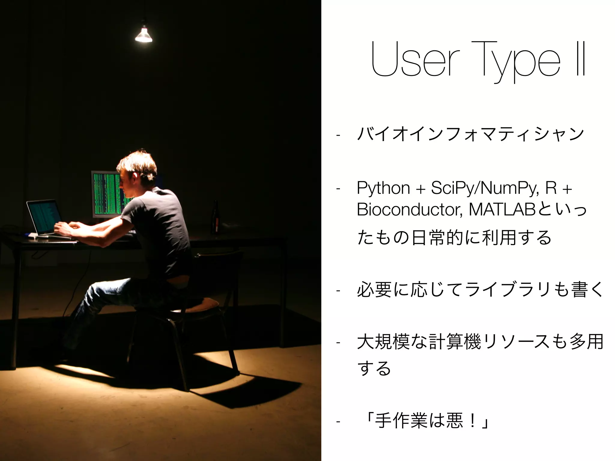 User Type II
- バイオインフォマティシャン
- Python + SciPy/NumPy, R +
Bioconductor, MATLABといっ
たもの日常的に利用する
- 必要に応じてライブラリも書く
- 大規模な計算機リソースも多用
する
- 「手作業は悪！」
 