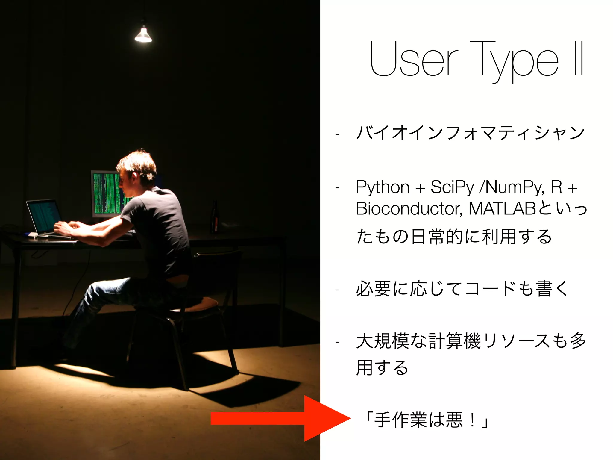 User Type II
- バイオインフォマティシャン
- Python + SciPy /NumPy, R +
Bioconductor, MATLABといっ
たもの日常的に利用する
- 必要に応じてコードも書く
- 大規模な計算機リソースも多
用する
- 「手作業は悪！」
 