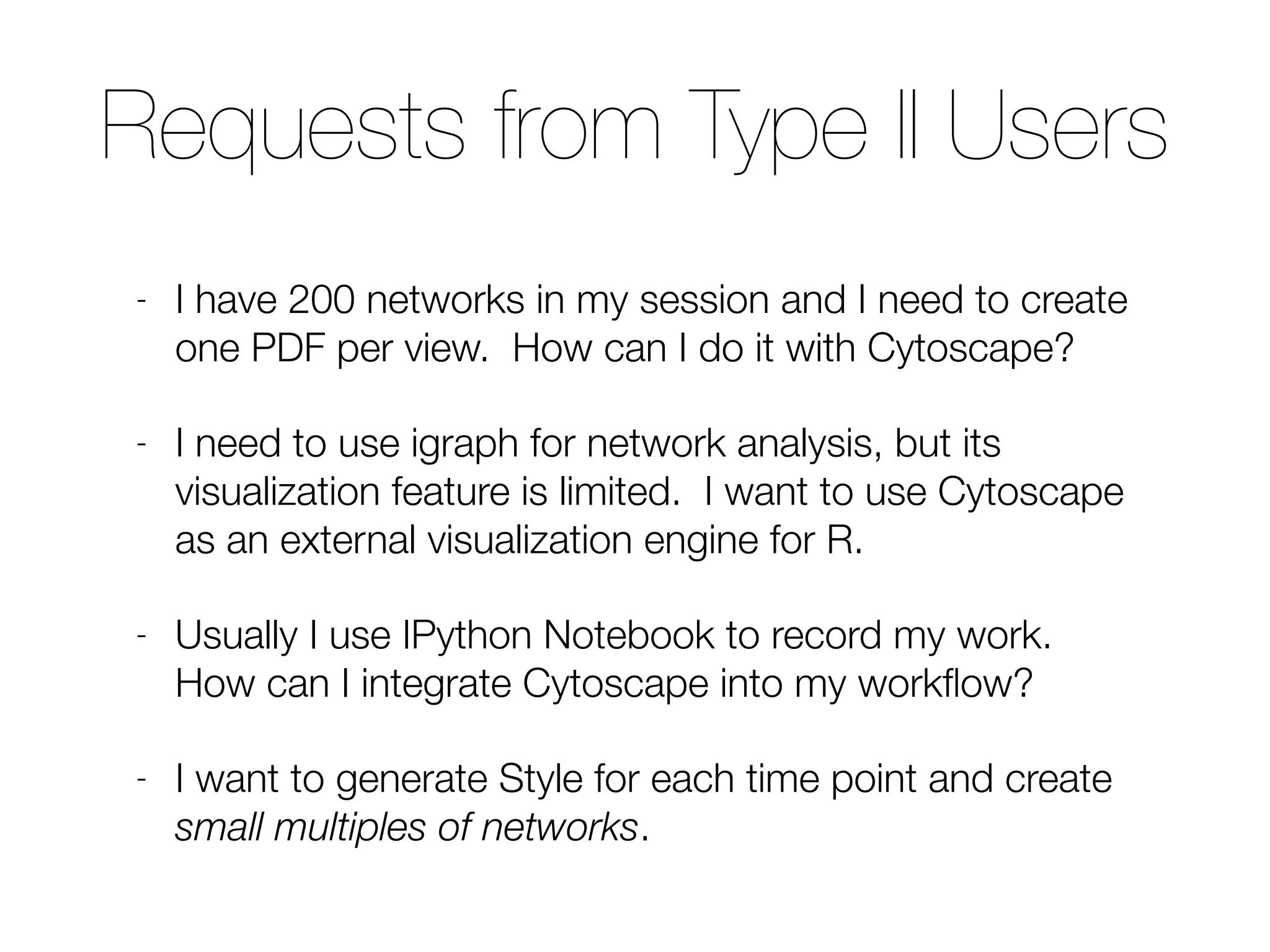 Requests from Type II Users
- I have 200 networks in my session and I need to create
one PDF per view. How can I do it with Cytoscape?
- I need to use igraph for network analysis, but its
visualization feature is limited. I want to use Cytoscape
as an external visualization engine for R.
- Usually I use IPython Notebook to record my work.
How can I integrate Cytoscape into my workﬂow?
- I want to generate Style for each time point and create
small multiples of networks.
 