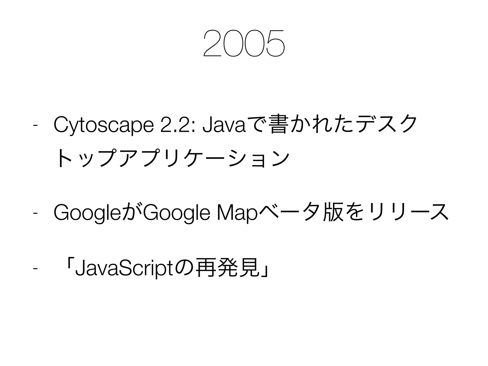 2005
- Cytoscape 2.2: Javaで書かれたデスク
トップアプリケーション
- GoogleがGoogle Mapベータ版をリリース
- 「JavaScriptの再発見」
 