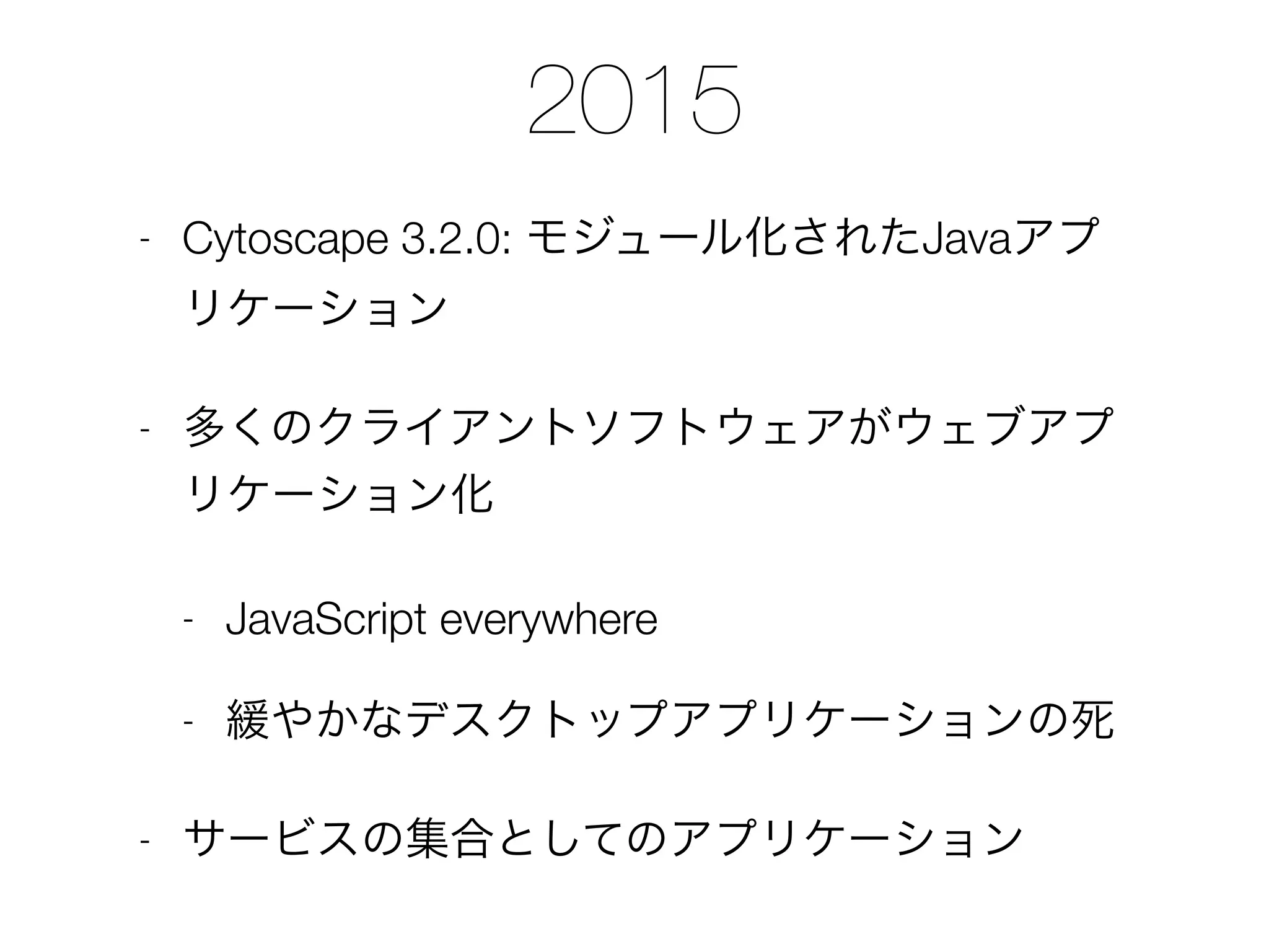 2015
- Cytoscape 3.2.0: モジュール化されたJavaアプ
リケーション
- 多くのクライアントソフトウェアがウェブアプ
リケーション化
- JavaScript everywhere
- 緩やかなデスクトップアプリケーションの死
- サービスの集合としてのアプリケーション
 