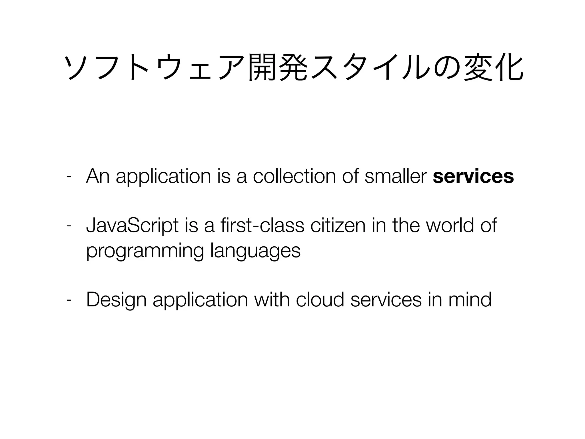 ソフトウェア開発スタイルの変化
- An application is a collection of smaller services
- JavaScript is a ﬁrst-class citizen in the world of
programming languages
- Design application with cloud services in mind
 