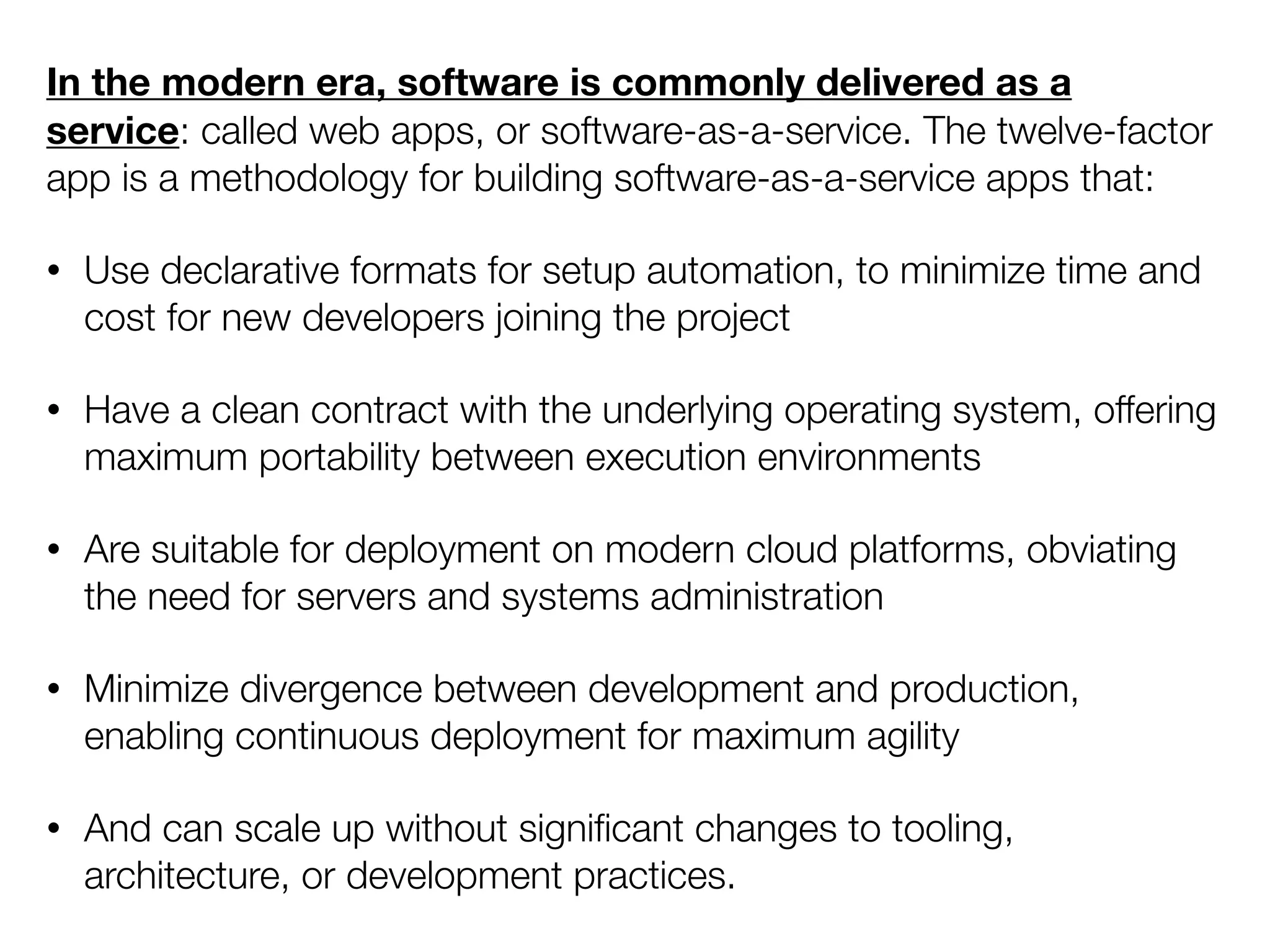 In the modern era, software is commonly delivered as a
service: called web apps, or software-as-a-service. The twelve-factor
app is a methodology for building software-as-a-service apps that:
• Use declarative formats for setup automation, to minimize time and
cost for new developers joining the project
• Have a clean contract with the underlying operating system, offering
maximum portability between execution environments
• Are suitable for deployment on modern cloud platforms, obviating
the need for servers and systems administration
• Minimize divergence between development and production,
enabling continuous deployment for maximum agility
• And can scale up without signiﬁcant changes to tooling,
architecture, or development practices.
 