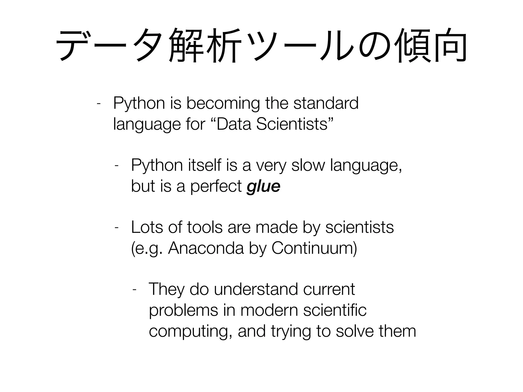 データ解析ツールの傾向
- Python is becoming the standard
language for “Data Scientists”
- Python itself is a very slow language,
but is a perfect glue
- Lots of tools are made by scientists
(e.g. Anaconda by Continuum)
- They do understand current
problems in modern scientiﬁc
computing, and trying to solve them
 