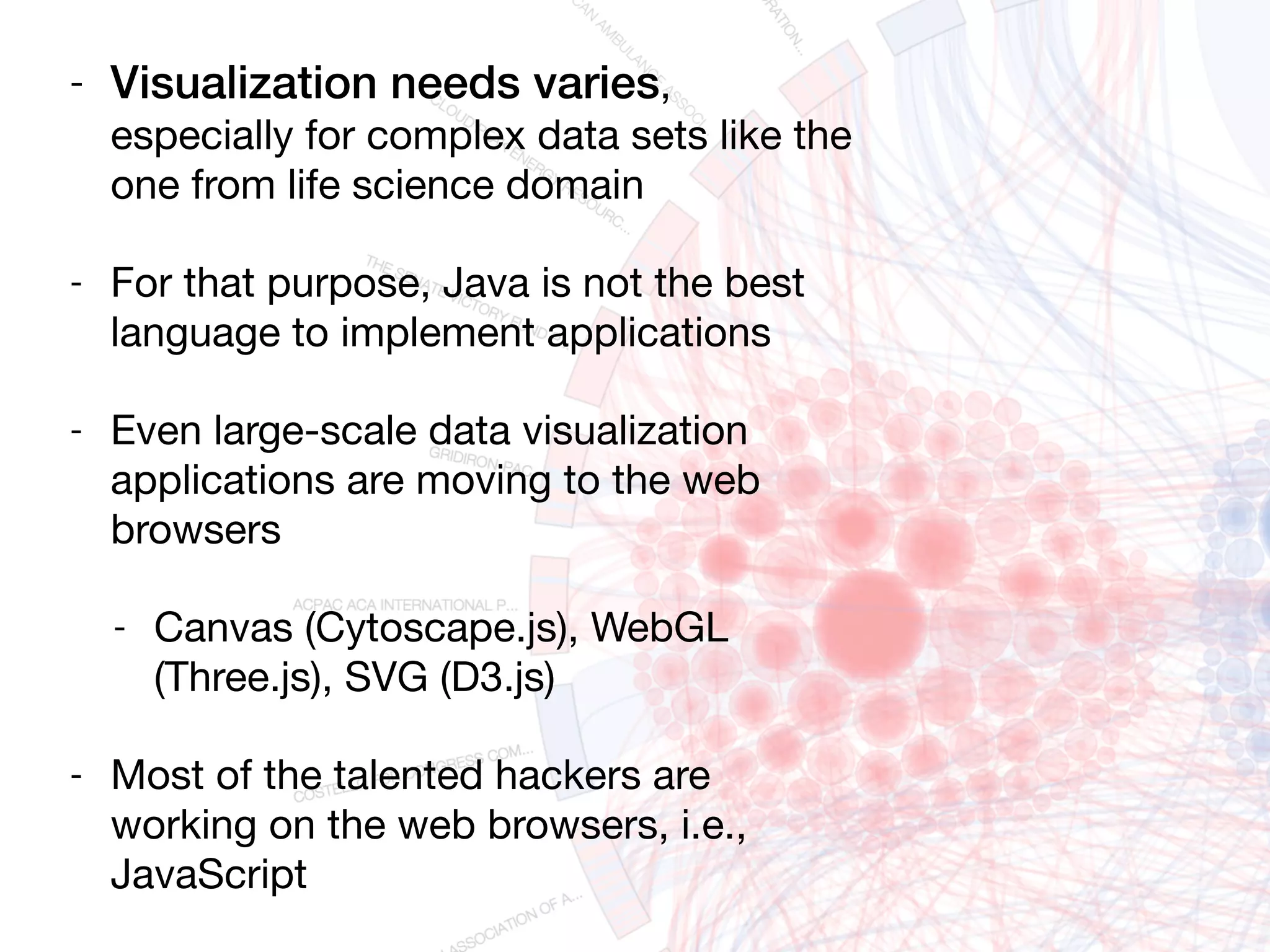 - Visualization needs varies,
especially for complex data sets like the
one from life science domain

- For that purpose, Java is not the best
language to implement applications

- Even large-scale data visualization
applications are moving to the web
browsers

- Canvas (Cytoscape.js), WebGL
(Three.js), SVG (D3.js)

- Most of the talented hackers are
working on the web browsers, i.e.,
JavaScript
 
