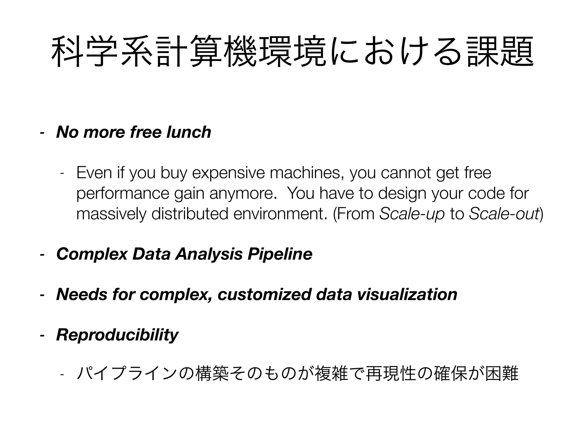 科学系計算機環境における課題
- No more free lunch
- Even if you buy expensive machines, you cannot get free
performance gain anymore. You have to design your code for
massively distributed environment. (From Scale-up to Scale-out)
- Complex Data Analysis Pipeline
- Needs for complex, customized data visualization
- Reproducibility
- パイプラインの構築そのものが複雑で再現性の確保が困難
 