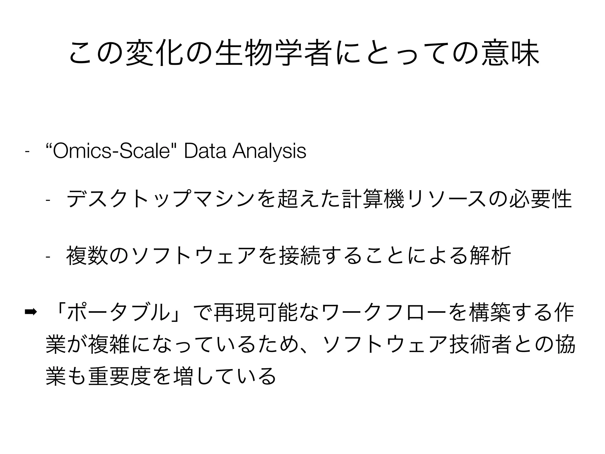この変化の生物学者にとっての意味
- “Omics-Scale" Data Analysis
- デスクトップマシンを超えた計算機リソースの必要性
- 複数のソフトウェアを接続することによる解析
➡ 「ポータブル」で再現可能なワークフローを構築する作
業が複雑になっているため、ソフトウェア技術者との協
業も重要度を増している
 
