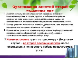Организация занятий второй
половины дня
 Занятия системы дополнительного образования включают
спортивные кружки и секции, группы углубленного изучения
предметов, творческие мастерские, развивающие курсы, не
представленные в образовательной программе начальных классов;
 Между уроками и занятиями системы дополнительного образования
предусмотрен перерыв – минимум – 45 минут;
 Организуется группы по присмотру и Досуговые клубы развивающей
направленности на бюджетной и внебюджетной основе в
зависимости от предлагаемого набора услуг.
Комплектование групп по присмотру и Досуговых
клубов – во второй половине августа, после
определения конкретного набора предлагаемых
услуг.
 