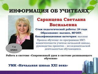 ИНФОРМАЦИЯ ОБ УЧИТЕЛЯХ
Саранцева Светлана
Васильевна
Стаж педагогической работы: 24 года
Образование: высшее, МГОПУ.
Квалификационная категория: высшая
Прошла обучение по программам ИКТ-
компетентности учителя начальной школы,
руководства проектно – исследовательской
деятельностью обучающихся.
Работа в системе «Современный урок в системе развивающего
обучения»
УМК «Начальная школа ХХI века»
1 а
класс
 