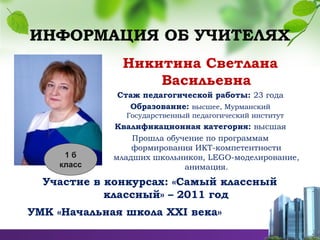 ИНФОРМАЦИЯ ОБ УЧИТЕЛЯХ
Никитина Светлана
Васильевна
Стаж педагогической работы: 23 года
Образование: высшее, Мурманский
Государственный педагогический институт
Квалификационная категория: высшая
Прошла обучение по программам
формирования ИКТ-компетентности
младших школьников, LEGO-моделирование,
анимация.
Участие в конкурсах: «Самый классный
классный» – 2011 год
УМК «Начальная школа ХХI века»
1 б
класс
 