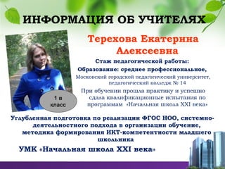 ИНФОРМАЦИЯ ОБ УЧИТЕЛЯХ
Терехова Екатерина
Алексеевна
Стаж педагогической работы:
Образование: среднее профессиональное,
Московский городской педагогический университет,
педагогический колледж № 14
При обучении прошла практику и успешно
сдала квалификационные испытания по
программам «Начальная школа ХХI века»
Углубленная подготовка по реализации ФГОС НОО, системно-
деятельностного подхода в организации обучение,
методика формирования ИКТ-компетентности младшего
школьника
УМК «Начальная школа ХХI века»
1 в
класс
 