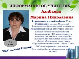 Алябьева
Марина Николаевна
Стаж педагогической работы: 25 лет
Образование: высшее, Московский
Государственный педагогический университет
Квалификационная категория: высшая
Прошла обучение по программам
формирования ИКТ-компетентности
младших школьников, «Достижение
планируемых результатов начального
общего образования средствами
Образовательной системы " Школа 2100»,
LEGO-моделирование, анимация.
Почетный работник образования города
Москвы.УМК «Школа России»
1 ж
класс
 