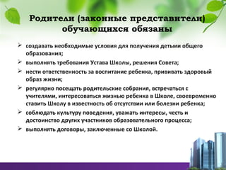 Родители (законные представители)
обучающихся обязаны
 создавать необходимые условия для получения детьми общего
образования;
 выполнять требования Устава Школы, решения Совета;
 нести ответственность за воспитание ребенка, прививать здоровый
образ жизни;
 регулярно посещать родительские собрания, встречаться с
учителями, интересоваться жизнью ребенка в Школе, своевременно
ставить Школу в известность об отсутствии или болезни ребенка;
 соблюдать культуру поведения, уважать интересы, честь и
достоинство других участников образовательного процесса;
 выполнять договоры, заключенные со Школой.
 