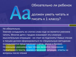 Обязательно ли ребенок
должен уметь читать и
писать к 1 классу?
Не обязательно.
Умение складывать из слогов слова еще не является умением
читать. Многие дети с трудом осваивают эту сложную
мыслительную операцию - не стоит их подгонять! Навык чтения
и письма должен формироваться по специальным методикам
(складываются представления о речи, звуках и буквах).
Основными умениями при чтении являются понимание
прочитанного текста, анализ описанной ситуации, ответы на
вопросы после чтения.
 