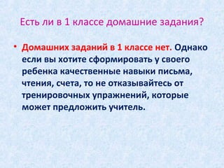 Есть ли в 1 классе домашние задания?
• Домашних заданий в 1 классе нет. Однако
если вы хотите сформировать у своего
ребенка качественные навыки письма,
чтения, счета, то не отказывайтесь от
тренировочных упражнений, которые
может предложить учитель.
 
