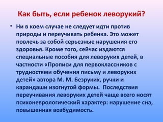 Как быть, если ребенок леворукий?
• Ни в коем случае не следует идти против
природы и переучивать ребенка. Это может
повлечь за собой серьезные нарушения его
здоровья. Кроме того, сейчас издаются
специальные пособия для леворуких детей, в
частности «Прописи для первоклассников с
трудностями обучения письму и леворуких
детей» автора М. М. Безруких, ручки и
карандаши изогнутой формы. Последствия
переучивания леворуких детей чаще всего носят
психоневрологический характер: нарушение сна,
повышенная возбудимость.
 