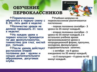 ОБУЧЕНИЕ
ПЕРВОКЛАССНИКОВ
Первоклассники
обучаются в первую смену с
8.30, пять дней в неделю.
Количество уроков не
должно превышать 21 часа
в неделю.
На каждом уроке в
первых классах проводится
по две физкультминутки,
гимнастика для глаз, кистей
рук, пальцев.
После уроков действует
расписание второй
половины дня – кружки и
секции дополнительного
образования, досуговые
клубы.
Учебная нагрузка на
первоклассников увеличивается
постепенно:
- первая половина сентября - 3
урока по 35 минут каждый;
- вторая половина сентября - 3
урока по 35 минут каждый, а в
остальное учебное время
организовываются уроки в
нетрадиционной форме, прогулки,
экскурсии, физкультурно-
оздоровительные занятия;
- с октября - по 4 урока
ежедневно по 35 минут каждый;
- со II полугодия – 4 урока по 45
минут каждый.
 