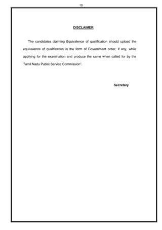 10
DISCLAIMER
The candidates claiming Equivalence of qualification should upload the
equivalence of qualification in the form of Government order, if any, while
applying for the examination and produce the same when called for by the
Tamil Nadu Public Service Commission”.
Secretary
 
