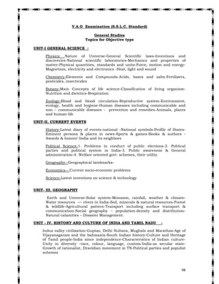   98
V.A.O Examination (S.S.L.C. Standard)
General Studies
Topics for Objective type
UNIT-I GENERAL SCIENCE :
Physics: Nature of Universe-General Scientific laws-Inventions and
discoveries-National scientific laboratories-Mechanics and properties of
matter-Physical quantities, standards and units-Force, motion and energy-
Magnetism, electricity and electronics -Heat, light and sound
Chemistry-Elements and Compounds-Acids, bases and salts-Fertilizers,
pesticides, insecticides
Botany-Main Concepts of life science-Classification of living organism-
Nutrition and dietetics-Respiration
Zoology-Blood and blood circulation-Reproductive system-Environment,
ecology, health and hygiene-Human diseases including communicable and
non – communicable diseases - prevention and remedies-Animals, plants
and human life
UNIT-II. CURRENT EVENTS
History-Latest diary of events-national -National symbols-Profile of States-
Eminent persons & places in news-Sports & games-Books & authors -
Awards & honors’-India and its neighbors
Political Science-1. Problems in conduct of public elections-2. Political
parties and political system in India-3. Public awareness & General
administration-4. Welfare oriented govt. schemes, their utility
Geography--Geographical landmarks-
Economics-- Current socio-economic problems
Science-Latest inventions on science & technology
UNIT- III. GEOGRAPHY
Earth and Universe-Solar system-Monsoon, rainfall, weather & climate-
Water resources --- rivers in India-Soil, minerals & natural resources-Forest
& wildlife-Agricultural pattern-Transport including surface transport &
communication-Social geography – population-density and distribution-
Natural calamities – Disaster Management.
UNIT - IV. HISTORY AND CULTURE OF INDIA AND TAMIL NADU -
Indus valley civilization-Guptas, Delhi Sultans, Mughals and Marathas-Age of
Vijayanagaram and the bahmanis-South Indian history-Culture and Heritage
of Tamil people-India since independence-Characteristics of Indian culture-
Unity in diversity –race, colour, language, custom-India-as secular state-
Growth of rationalist, Dravidian movement in TN-Political parties and populist
schemes
ANNEXURE-III
 