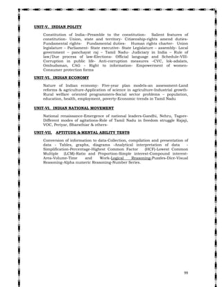  99
UNIT-V. INDIAN POLITY
Constitution of India--Preamble to the constitution- Salient features of
constitution- Union, state and territory- Citizenship-rights amend duties-
Fundamental rights- Fundamental duties- Human rights charter- Union
legislature – Parliament- State executive- State Legislature – assembly- Local
government – panchayat raj – Tamil Nadu- Judiciary in India – Rule of
law/Due process of law-Elections- Official language and Schedule-VIII-
Corruption in public life- Anti-corruption measures –CVC, lok-adalats,
Ombudsman, CAG - Right to information- Empowerment of women-
Consumer protection forms
UNIT-VI. INDIAN ECONOMY
Nature of Indian economy- Five-year plan models-an assessment-Land
reforms & agriculture-Application of science in agriculture-Industrial growth-
Rural welfare oriented programmers-Social sector problems – population,
education, health, employment, poverty-Economic trends in Tamil Nadu
UNIT-VI. INDIAN NATIONAL MOVEMENT
National renaissance-Emergence of national leaders-Gandhi, Nehru, Tagore-
Different modes of agitations-Role of Tamil Nadu in freedom struggle Rajaji,
VOC, Periyar, Bharathiar & others-
UNIT-VII. APTITUDE & MENTAL ABILITY TESTS
Conversion of information to data-Collection, compilation and presentation of
data - Tables, graphs, diagrams -Analytical interpretation of data -
Simplification-Percentage-Highest Common Factor (HCF)-Lowest Common
Multiple (LCM)-Ratio and Proportion-Simple interest-Compound interest-
Area-Volume-Time and Work-Logical Reasoning-Puzzles-Dice-Visual
Reasoning-Alpha numeric Reasoning-Number Series.
 