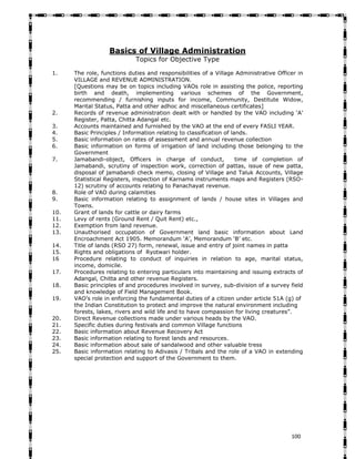   100
Basics of Village Administration
Topics for Objective Type
1. The role, functions duties and responsibilities of a Village Administrative Officer in
VILLAGE and REVENUE ADMINISTRATION.
[Questions may be on topics including VAOs role in assisting the police, reporting
birth and death, implementing various schemes of the Government,
recommending / furnishing inputs for income, Community, Destitute Widow,
Marital Status, Patta and other adhoc and miscellaneous certificates]
2. Records of revenue administration dealt with or handled by the VAO including ‘A’
Register, Patta, Chitta Adangal etc.
3. Accounts maintained and furnished by the VAO at the end of every FASLI YEAR.
4. Basic Principles / Information relating to classification of lands.
5. Basic information on rates of assessment and annual revenue collection
6. Basic information on forms of irrigation of land including those belonging to the
Government
7. Jamabandi-object, Officers in charge of conduct, time of completion of
Jamabandi, scrutiny of inspection work, correction of pattas, issue of new patta,
disposal of jamabandi check memo, closing of Village and Taluk Accounts, Village
Statistical Registers, inspection of Karnams instruments maps and Registers (RSO-
12) scrutiny of accounts relating to Panachayat revenue.
8. Role of VAO during calamities
9. Basic information relating to assignment of lands / house sites in Villages and
Towns.
10. Grant of lands for cattle or dairy farms
11. Levy of rents (Ground Rent / Quit Rent) etc.,
12. Exemption from land revenue.
13. Unauthorised occupation of Government land basic information about Land
Encroachment Act 1905. Memorandum ‘A’, Memorandum ‘B’ etc.
14. Title of lands (RSO 27) form, renewal, issue and entry of joint names in patta
15. Rights and obligations of Ryotwari holder.
16 Procedure relating to conduct of inquiries in relation to age, marital status,
income, domicile.
17. Procedures relating to entering particulars into maintaining and issuing extracts of
Adangal, Chitta and other revenue Registers.
18. Basic principles of and procedures involved in survey, sub-division of a survey field
and knowledge of Field Management Book.
19. VAO’s role in enforcing the fundamental duties of a citizen under article 51A (g) of
the Indian Constitution to protect and improve the natural environment including
forests, lakes, rivers and wild life and to have compassion for living creatures”.
20. Direct Revenue collections made under various heads by the VAO.
21. Specific duties during festivals and common Village functions
22. Basic information about Revenue Recovery Act
23. Basic information relating to forest lands and resources.
24. Basic information about sale of sandalwood and other valuable tress
25. Basic information relating to Adivasis / Tribals and the role of a VAO in extending
special protection and support of the Government to them.
 
 
 