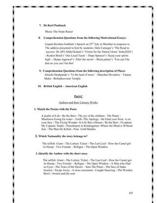   107
7. Dr.Karl Paulnack
Music-The Hope Raiser
8. Comprehension Questions from the following Motivational Essays:
Gopala Krishna Gokhale’s Speech on 25th
July in Mumbai in response to
The address presented to him by students- Dale Carnegie’s ‘The Road to
success- Dr.APJ Abdul Kalam’s ‘Vision for the Nation’(from ‘India2020’)
- Ruskin Bond’s ‘Our Local Team’ - Hope Spencer’s ‘Keep your spirits
high’ - Deepa Agarwal’s ‘After the storm’ - Brian patten’s ‘You can’t be
that no you can’t be that’
9. Comprehension Questions from the following description of Places
Ahtushi Deshpande’s ‘To the land of snow’ - Manohar Devadoss – Yaanai
Malai - Brihadeesvarar Temple
10. British English – American English
Part-C
Authors and their Literary Works
1. Match the Poems with the Poets
A psalm of Life - Be the Best - The cry of the children - The Piano –
Manliness Going for water – Earth -The Apology - Be Glad your Nose is on
your face - The Flying Wonder -Is Life But a Dream - Be the Best - O captain
My Captain- Snake - Punishment in Kindergarten -Where the Mind is Without
fear - The Man He Killed - Nine Gold Medals
2. Which Nationality the story belongs to?
The selfish Giant - The Lottery Ticket - The Last Leaf - How the Camel got
its Hump - Two Friends – Refugee - The Open Window
3. Identify the Author with the short story
The selfish Giant - The Lottery Ticket - The Last Leaf - How the Camel got
its Hump - Two Friends – Refugee - The Open Window - A Man who Had
no Eyes - The Tears of the Desert – Sam The Piano - The face of Judas
Iscariot - Swept Away - A close encounter - Caught Sneezing - The Wooden
Bowl - Swami and the sum
 