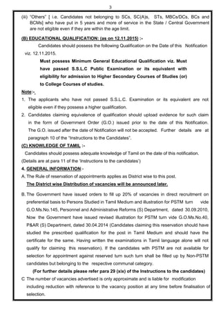3
(iii) “Others” [ i.e. Candidates not belonging to SCs, SC(A)s, STs, MBCs/DCs, BCs and
BCMs] who have put in 5 years and more of service in the State / Central Government
are not eligible even if they are within the age limit.
(B) EDUCATIONAL QUALIFICATION: (as on 12.11.2015) :-
Candidates should possess the following Qualification on the Date of this Notification
viz. 12.11.2015.
Must possess Minimum General Educational Qualification viz. Must
have passed S.S.L.C Public Examination or its equivalent with
eligibility for admission to Higher Secondary Courses of Studies (or)
to College Courses of studies.
Note:-
1. The applicants who have not passed S.S.L.C. Examination or its equivalent are not
eligible even if they possess a higher qualification.
2. Candidates claiming equivalence of qualification should upload evidence for such claim
in the form of Government Order (G.O.) issued prior to the date of this Notification.
The G.O. issued after the date of Notification will not be accepted. Further details are at
paragraph 10 of the “Instructions to the Candidates”.
(C) KNOWLEDGE OF TAMIL :-
Candidates should possess adequate knowledge of Tamil on the date of this notification.
(Details are at para 11 of the ‘Instructions to the candidates’)
4. GENERAL INFORMATION:-
A. The Rule of reservation of appointments applies as District wise to this post.
The District wise Distribution of vacancies will be announced later.
B. The Government have issued orders to fill up 20% of vacancies in direct recruitment on
preferential basis to Persons Studied in Tamil Medium and illustration for PSTM turn vide
G.O.Ms.No.145, Personnel and Administrative Reforms (S) Department, dated 30.09.2010,
Now the Government have issued revised illustration for PSTM turn vide G.O.Ms.No.40,
P&AR (S) Department, dated 30.04.2014 (Candidates claiming this reservation should have
studied the prescribed qualification for the post in Tamil Medium and should have the
certificate for the same. Having written the examinations in Tamil language alone will not
qualify for claiming this reservation). If the candidates with PSTM are not available for
selection for appointment against reserved turn such turn shall be filled up by Non-PSTM
candidates but belonging to the respective communal category.
(For further details please refer para 29 (xix) of the Instructions to the candidates)
C The number of vacancies advertised is only approximate and is liable for modification
including reduction with reference to the vacancy position at any time before finalisation of
selection.
 