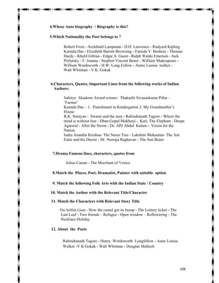   108
4.Whose Auto biography / Biography is this?
5.Which Nationality the Poet belongs to ?
Robert Frost - Archibald Lampman - D.H. Lawrence - Rudyard Kipling
Kamala Das - Elizabeth Barrett Browning - Famida Y. Basheer - Thomas
Hardy - Khalil Gibran - Edgar A. Guest - Ralph Waldo Emerson - Jack
Prelutsky - F. Joanna - Stephen Vincent Benet - William Shakespeare -
William Wordsworth - H.W. Long Fellow - Annie Louisa walker -
Walt Whitman - V.K. Gokak
6.Characters, Quotes, Important Lines from the following works of Indian
Authors:
Sahitya Akademi Award winner: Thakazhi Sivasankaran Pillai –
‘Farmer’
Kamala Das – 1. Punishment in Kindergarten 2. My Grandmother’s
House
R.K. Narayan - Swami and the sum - Rabindranath Tagore - Where the
mind is without fear - Dhan Gopal Mukherji - Kari, The Elephant - Deepa
Agarwal - After the Storm - Dr. APJ Abdul Kalam - Vision for the
Nation
Indra Anantha Krishna- The Neem Tree - Lakshmi Mukuntan- The Ant
Eater and the Dassie - Dr. Neeraja Raghavan - The Sun Beam
7.Drama Famous lines, characters, quotes from
Julius Caesar - The Merchant of Venice
8.Match the Places, Poet, Dramatist, Painter with suitable option
9. Match the following Folk Arts with the Indian State / Country
10. Match the Author with the Relevant Title/Character
11. Match the Characters with Relevant Story Title
The Selfish Giant - How the camel got its hump - The Lottery ticket - The
Last Leaf - Two friends – Refugee - Open window – Reflowering - The
Necklace Holiday
12. About the Poets
Rabindranath Tagore - Henry Wordsworth Longfellow - Anne Louisa
Walker -V K Gokak - Walt Whitman - Douglas Malloch
 