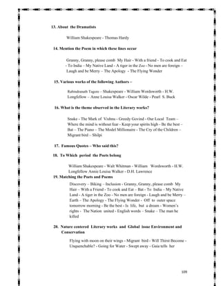   109
13. About the Dramatists
William Shakespeare - Thomas Hardy
14. Mention the Poem in which these lines occur
Granny, Granny, please comb My Hair - With a friend - To cook and Eat
- To India – My Native Land - A tiger in the Zoo - No men are foreign –
Laugh and be Merry – The Apology - The Flying Wonder
15. Various works of the following Authors –
Rabindranath Tagore – Shakespeare - William Wordsworth - H.W.
Longfellow – Anne Louisa Walker - Oscar Wilde - Pearl S. Buck
16. What is the theme observed in the Literary works?
Snake - The Mark of Vishnu - Greedy Govind - Our Local Team –
Where the mind is without fear - Keep your spirits high - Be the best –
Bat – The Piano – The Model Millionaire - The Cry of the Children –
Migrant bird – Shilpi
17. Famous Quotes – Who said this?
18. To Which period the Poets belong
William Shakespeare - Walt Whitman - William Wordsworth - H.W.
Longfellow Annie Louisa Walker - D.H. Lawrence
19. Matching the Poets and Poems
Discovery – Biking – Inclusion - Granny, Granny, please comb My
Hair – With a Friend - To cook and Eat – Bat - To India – My Native
Land - A tiger in the Zoo - No men are foreign - Laugh and be Merry –
Earth – The Apology - The Flying Wonder - Off to outer space
tomorrow morning - Be the best - Is life, but a dream - Women’s
rights - The Nation united - English words – Snake – The man he
killed
20. Nature centered Literary works and Global issue Environment and
Conservation
Flying with moon on their wings - Migrant bird - Will Thirst Become -
Unquenchable? - Going for Water - Swept away - Gaia tells her
 
 