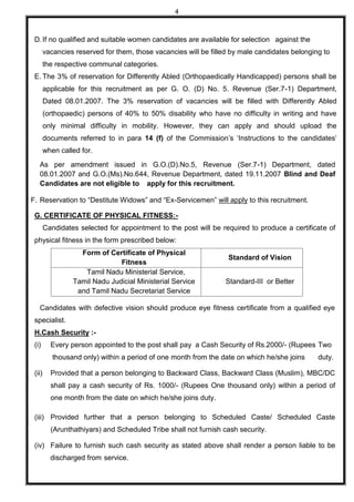 4
D.If no qualified and suitable women candidates are available for selection against the
vacancies reserved for them, those vacancies will be filled by male candidates belonging to
the respective communal categories.
E. The 3% of reservation for Differently Abled (Orthopaedically Handicapped) persons shall be
applicable for this recruitment as per G. O. (D) No. 5. Revenue (Ser.7-1) Department,
Dated 08.01.2007. The 3% reservation of vacancies will be filled with Differently Abled
(orthopaedic) persons of 40% to 50% disability who have no difficulty in writing and have
only minimal difficulty in mobility. However, they can apply and should upload the
documents referred to in para 14 (f) of the Commission’s ‘Instructions to the candidates’
when called for.
As per amendment issued in G.O.(D).No.5, Revenue (Ser.7-1) Department, dated
08.01.2007 and G.O.(Ms).No.644, Revenue Department, dated 19.11.2007 Blind and Deaf
Candidates are not eligible to apply for this recruitment.
F. Reservation to “Destitute Widows” and “Ex-Servicemen” will apply to this recruitment.
G. CERTIFICATE OF PHYSICAL FITNESS:-
Candidates selected for appointment to the post will be required to produce a certificate of
physical fitness in the form prescribed below:
Form of Certificate of Physical
Fitness
Standard of Vision
Tamil Nadu Ministerial Service,
Tamil Nadu Judicial Ministerial Service
and Tamil Nadu Secretariat Service
Standard-III or Better
Candidates with defective vision should produce eye fitness certificate from a qualified eye
specialist.
H.Cash Security :-
(i) Every person appointed to the post shall pay a Cash Security of Rs.2000/- (Rupees Two
thousand only) within a period of one month from the date on which he/she joins duty.
(ii) Provided that a person belonging to Backward Class, Backward Class (Muslim), MBC/DC
shall pay a cash security of Rs. 1000/- (Rupees One thousand only) within a period of
one month from the date on which he/she joins duty.
(iii) Provided further that a person belonging to Scheduled Caste/ Scheduled Caste
(Arunthathiyars) and Scheduled Tribe shall not furnish cash security.
(iv) Failure to furnish such cash security as stated above shall render a person liable to be
discharged from service.
 