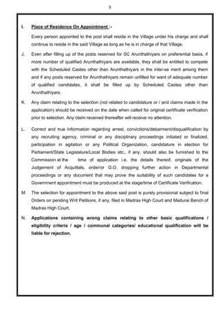 5
I. Place of Residence On Appointment :-
Every person appointed to the post shall reside in the Village under his charge and shall
continue to reside in the said Village as long as he is in charge of that Village.
J. Even after filling up of the posts reserved for SC Arunthathiyars on preferential basis, if
more number of qualified Arunthathiyars are available, they shall be entitled to compete
with the Scheduled Castes other than Arunthathiyars in the inter-se merit among them
and if any posts reserved for Arunthathiyars remain unfilled for want of adequate number
of qualified candidates, it shall be filled up by Scheduled Castes other than
Arunthathiyars.
K. Any claim relating to the selection (not related to candidature or / and claims made in the
application) should be received on the date when called for original certificate verification
prior to selection. Any claim received thereafter will receive no attention.
L. Correct and true Information regarding arrest, convictions/debarment/disqualification by
any recruiting agency, criminal or any disciplinary proceedings initiated or finalized,
participation in agitation or any Political Organization, candidature in election for
Parliament/State Legislature/Local Bodies etc., if any, should also be furnished to the
Commission at the time of application i.e. the details thereof, originals of the
Judgement of Acquittals, order/or G.O. dropping further action in Departmental
proceedings or any document that may prove the suitability of such candidates for a
Government appointment must be produced at the stage/time of Certificate Verification.
M. The selection for appointment to the above said post is purely provisional subject to final
Orders on pending Writ Petitions, if any, filed in Madras High Court and Madurai Bench of
Madras High Court.
N. Applications containing wrong claims relating to other basic qualifications /
eligibility criteria / age / communal categories/ educational qualification will be
liable for rejection.
 