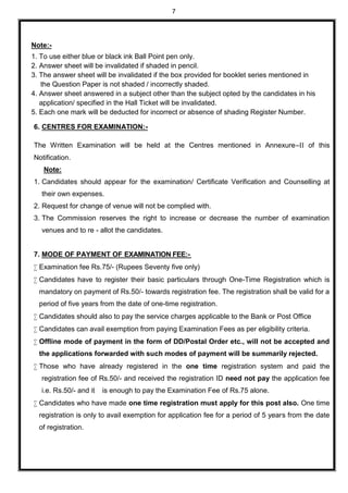 7
Note:-
1. To use either blue or black ink Ball Point pen only.
2. Answer sheet will be invalidated if shaded in pencil.
3. The answer sheet will be invalidated if the box provided for booklet series mentioned in
the Question Paper is not shaded / incorrectly shaded.
4. Answer sheet answered in a subject other than the subject opted by the candidates in his
application/ specified in the Hall Ticket will be invalidated.
5. Each one mark will be deducted for incorrect or absence of shading Register Number.
6. CENTRES FOR EXAMINATION:-
The Written Examination will be held at the Centres mentioned in Annexure–II of this
Notification.
Note:
1. Candidates should appear for the examination/ Certificate Verification and Counselling at
their own expenses.
2. Request for change of venue will not be complied with.
3. The Commission reserves the right to increase or decrease the number of examination
venues and to re - allot the candidates.
7. MODE OF PAYMENT OF EXAMINATION FEE:-
 Examination fee Rs.75/- (Rupees Seventy five only)
 Candidates have to register their basic particulars through One-Time Registration which is
mandatory on payment of Rs.50/- towards registration fee. The registration shall be valid for a
period of five years from the date of one-time registration.
 Candidates should also to pay the service charges applicable to the Bank or Post Office
 Candidates can avail exemption from paying Examination Fees as per eligibility criteria.
 Offline mode of payment in the form of DD/Postal Order etc., will not be accepted and
the applications forwarded with such modes of payment will be summarily rejected.
 Those who have already registered in the one time registration system and paid the
registration fee of Rs.50/- and received the registration ID need not pay the application fee
i.e. Rs.50/- and it is enough to pay the Examination Fee of Rs.75 alone.
 Candidates who have made one time registration must apply for this post also. One time
registration is only to avail exemption for application fee for a period of 5 years from the date
of registration.
 