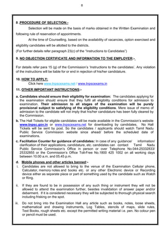 8
8 .PROCEDURE OF SELECTION:-
Selection will be made on the basis of marks obtained in the Written Examination and
following rule of reservation of appointments.
At the time of Counselling, based on the availability of vacancies, option exercised and
eligibility candidates will be allotted to the districts.
(For further details refer paragraph 23(c) of the “Instructions to Candidates”)
9. NO OBJECTION CERTIFICATE AND INFORMATION TO THE EMPLOYER:-
For details refer para 15 (g) of the Commission’s ‘Instructions to the candidates’. Any violation
of the instructions will be liable for or end in rejection of his/her candidature.
10. HOW TO APPLY:
Click here www.tnpscexams.net / www.tnpscexams.in
11. OTHER IMPORTANT INSTRUCTIONS:-
a. Candidates should ensure their eligibility for examination: The candidates applying for
the examination should ensure that they fulfil all eligibility conditions for admission to
examination. Their admission to all stages of the examination will be purely
provisional subject to satisfying of the eligibility conditions. Mere issue of memo of
admission to the candidate will not imply that his/her candidature has been fully cleared by
the Commission.
b. The Hall Tickets for eligible candidates will be made available in the Commission’s website
www.tnpsc.gov.in or www.tnpscexams.net for downloading by candidates. No Hall
Tickets will be sent by post. So the candidates / applicants should watch Tamil Nadu
Public Service Commission website since ahead/ before the scheduled date of
examinations.
c. Facilitation Counter for guidance of candidates: In case of any guidance/ information/
clarification of their applications, candidature, etc. candidates can contact Tamil Nadu
Public Service Commission’s Office in person or over Telephone No.044-25332833/
25332855 or the Commission’s Office Toll-Free No.1800 425 1002 on all working days
between 10.00 a.m. and 05.45 p.m.
d. Mobile phones and other articles banned:-
i. Candidates are not allowed to bring to the venue of the Examination Cellular phone,
Calculator, memory notes and books etc. or any other Electronic device or Recording
device either as separate piece or part of something used by the candidate such as Watch
or Ring.
ii. If they are found to be in possession of any such thing or instrument they will not be
allowed to attend the examination further, besides invalidation of answer paper and/or
debarment. If it is considered necessary they will be subjected to thorough physical search
including frisking on the spot.
iii. Do not bring into the Examination Hall any article such as books, notes, loose sheets,
mathematical and drawing instruments, Log Tables, stencils of maps, slide rules,
Text Books, rough sheets etc. except the permitted writing material i.e. pen. No colour pen
or pencil must be used.
 