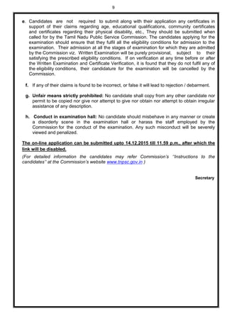 9
e. Candidates are not required to submit along with their application any certificates in
support of their claims regarding age, educational qualifications, community certificates
and certificates regarding their physical disability, etc., They should be submitted when
called for by the Tamil Nadu Public Service Commission. The candidates applying for the
examination should ensure that they fulfil all the eligibility conditions for admission to the
examination. Their admission at all the stages of examination for which they are admitted
by the Commission viz. Written Examination will be purely provisional, subject to their
satisfying the prescribed eligibility conditions. If on verification at any time before or after
the Written Examination and Certificate Verification, it is found that they do not fulfil any of
the eligibility conditions, their candidature for the examination will be cancelled by the
Commission.
f. If any of their claims is found to be incorrect, or false it will lead to rejection / debarment.
g. Unfair means strictly prohibited: No candidate shall copy from any other candidate nor
permit to be copied nor give nor attempt to give nor obtain nor attempt to obtain irregular
assistance of any description.
h. Conduct in examination hall: No candidate should misbehave in any manner or create
a disorderly scene in the examination hall or harass the staff employed by the
Commission for the conduct of the examination. Any such misconduct will be severely
viewed and penalized.
The on-line application can be submitted upto 14.12.2015 till 11.59 p.m., after which the
link will be disabled.
(For detailed information the candidates may refer Commission’s ‘‘Instructions to the
candidates’’ at the Commission’s website www.tnpsc.gov.in )
Secretary
 