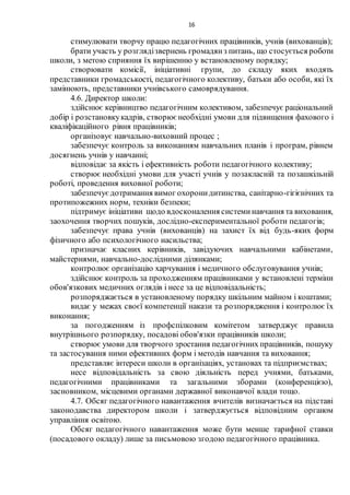 16
стимулювати творчу працю педагогічних працівників, учнів (вихованців);
брати участь у розглядізвернень громадянз питань, що стосується роботи
школи, з метою сприяння їх вирішенню у встановленому порядку;
створювати комісії, ініціативні групи, до складу яких входять
представники громадськості, педагогічного колективу, батьки або особи, які їх
замінюють, представники учнівського самоврядування.
4.6. Директор школи:
здійснює керівництво педагогічним колективом, забезпечує раціональний
добір і розстановкукадрів, створює необхідні умови для підвищення фахового і
кваліфікаційного рівня працівників;
організовує навчально-виховний процес ;
забезпечує контроль за виконанням навчальних планів і програм, рівнем
досягнень учнів у навчанні;
відповідає за якість і ефективність роботи педагогічного колективу;
створює необхідні умови для участі учнів у позакласній та позашкільній
роботі, проведення виховної роботи;
забезпечуєдотримання вимог охоронидитинства, санітарно-гігієнічних та
протипожежних норм, техніки безпеки;
підтримує ініціативи щодо вдосконалення системинавчання та виховання,
заохочення творчих пошуків, дослідно-експериментальної роботи педагогів;
забезпечує права учнів (вихованців) на захист їх від будь-яких форм
фізичного або психологічного насильства;
призначає класних керівників, завідуючих навчальними кабінетами,
майстернями, навчально-дослідними ділянками;
контролює організацію харчування і медичного обслуговування учнів;
здійснює контроль за проходженням працівниками у встановлені терміни
обов'язкових медичних оглядів і несе за це відповідальність;
розпоряджається в установленому порядку шкільним майном і коштами;
видає у межах своєї компетенції накази та розпорядження і контролює їх
виконання;
за погодженням із профспілковим комітетом затверджує правила
внутрішнього розпорядку, посадові обов'язки працівників школи;
створює умови для творчого зростання педагогічних працівників, пошуку
та застосування ними ефективних форм і методів навчання та виховання;
представляє інтереси школи в організаціях, установах та підприємствах;
несе відповідальність за свою діяльність перед учнями, батьками,
педагогічними працівниками та загальними зборами (конференцією),
засновником, місцевими органами державної виконавчої влади тощо.
4.7. Обсяг педагогічного навантаження вчителів визначається на підставі
законодавства директором школи і затверджується відповідним органом
управління освітою.
Обсяг педагогічного навантаження може бути менше тарифної ставки
(посадового окладу) лише за письмовою згодою педагогічного працівника.
 