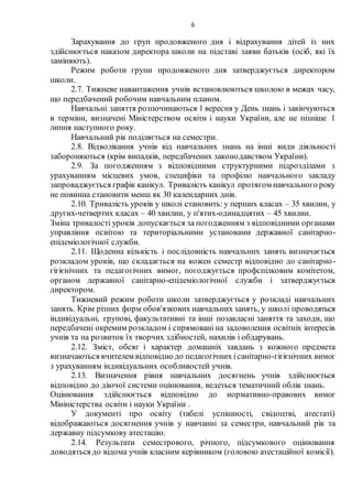 6
Зарахування до груп продовженого дня і відрахування дітей із них
здійснюється наказом директора школи на підставі заяви батьків (осіб, які їх
заміняють).
Режим роботи групи продовженого дня затверджується директором
школи.
2.7. Тижневе навантаження учнів встановлюються школою в межах часу,
що передбачений робочим навчальним планом.
Навчальні заняття розпочинаються 1 вересня у День знань і закінчуються
в терміни, визначені Міністерством освіти і науки України, але не пізніше 1
липня наступного року.
Навчальний рік поділяється на семестри.
2.8. Відволікання учнів від навчальних знань на інші види діяльності
забороняються (крім випадків, передбачених законодавством України).
2.9. За погодженням з відповідними структурними підрозділами з
урахуванням місцевих умов, специфіки та профілю навчального закладу
запроваджується графік канікул. Тривалість канікул протягом навчального року
не повинна становити менш як 30 календарних днів.
2.10. Тривалість уроків у школі становить:у перших класах – 35 хвилин, у
других-четвертих класах – 40 хвилин, у п'ятих-одинадцятих – 45 хвилин.
Зміна тривалості уроків допускається за погодженням з відповідними органами
управління освітою та територіальними установами державної санітарно-
епідеміологічної служби.
2.11. Щоденна кількість і послідовність навчальних занять визначається
розкладом уроків, що складається на кожен семестр відповідно до санітарно-
гігієнічних та педагогічних вимог, погоджується профспілковим комітетом,
органом державної санітарно-епідеміологічної служби і затверджується
директором.
Тижневий режим роботи школи затверджується у розкладі навчальних
занять. Крім різних форм обов'язкових навчальних занять, у школі проводяться
індивідуальні, групові, факультативні та інші позакласні заняття та заходи, що
передбачені окремим розкладом і спрямовані на задоволення освітніх інтересів
учнів та на розвиток їх творчих здібностей, нахилів і обдарувань.
2.12. Зміст, обсяг і характер домашніх завдань з кожного предмета
визначаються вчителем відповідно до педагогічних ісанітарно-гігієнічних вимог
з урахуванням індивідуальних особливостей учнів.
2.13. Визначення рівня навчальних досягнень учнів здійснюється
відповідно до діючої системи оцінювання, ведеться тематичний облік знань.
Оцінювання здійснюється відповідно до нормативно-правових вимог
Мініністерства освіти і науки України .
У документі про освіту (табелі успішності, свідоцтві, атестаті)
відображаються досягнення учнів у навчанні за семестри, навчальний рік та
державну підсумкову атестацію.
2.14. Результати семестрового, річного, підсумкового оцінювання
доводяться до відома учнів класним керівником (головою атестаційної комісії).
 