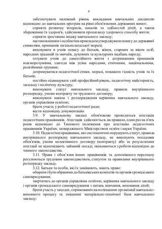 9
забезпечувати належний рівень викладання навчальних дисциплін
відповідно до навчальних програм на рівні обов'язкових державних вимог;
сприяти розвитку інтересів, нахилів та здібностей дітей, а також
збереженню їх здоров'я, здійснювати пропаганду здорового способу життя;
сприяти зростанню іміджу навчального закладу;
настановленням і особистим прикладомутверджуватиповагудо державної
символіки, принципів загальнолюдської моралі;
виховувати в учнів повагу до батьків, жінок, старших за віком осіб,
народних традицій та звичаїв, духовних та культурних надбань народу;
готувати учнів до самостійного життя з дотриманням принципів
взаєморозуміння, злагоди між усіма народами, етнічними, національними,
релігійними групами;
дотримуватися педагогічної етики, моралі, поважати гідність учнів та їх
батьків;
постійно підвищувати свій професійний рівень, педагогічну майстерність,
загальну і політичну культуру;
виконувати статут навчального закладу, правила внутрішнього
розпорядку, умови контракту чи трудового договору;
виконувати накази і розпорядження керівника навчального закладу,
органів управління освітою;
брати участь у роботі педагогічної ради;
вести відповідну документацію.
3.9. У навчальному закладі обов'язково проводиться атестація
педагогічних працівників. Атестація здійснюється, як правило, один раз на п'ять
років відповідно до Типового положення про атестацію педагогічних
працівників України, затвердженого Міністерством освіти і науки України.
3.10. Педагогічніпрацівники, які систематично порушують статут, правила
внутрішнього розпорядку навчального закладу, не виконують посадових
обов'язків, умови колективного договору (контракту) або за результатами
атестації не відповідають займаній посаді, звільняються з роботи відповідно до
чинного законодавства.
3.11. Права і обов’язки інших працівників та допоміжного персоналу
регулюються трудовим законодавством, статутом та правилами внутрішнього
розпорядку закладу.
3.12. Батьки та особи, які їх замінюють, мають право:
обиратиібутиобранимидо батьківськихкомітетів та органів громадського
самоврядування;
звертатись до органів управління освітою, керівника навчального закладу
і органів громадського самоврядування з питань навчання, виховання дітей;
братиучасть у заходах, спрямованихнаполіпшення організації навчально-
виховного процесу та зміцненні матеріально-технічної бази навчального
закладу;
 
