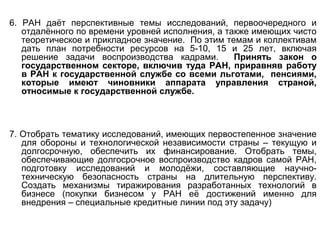 6. РАН даёт перспективные темы исследований, первоочередного и
отдалённого по времени уровней исполнения, а также имеющих чисто
теоретическое и прикладное значение. По этим темам и коллективам
дать план потребности ресурсов на 5-10, 15 и 25 лет, включая
решение задачи воспроизводства кадрами. Принять закон о
государственном секторе, включив туда РАН, приравняв работу
в РАН к государственной службе со всеми льготами, пенсиями,
которые имеют чиновники аппарата управления страной,
относимые к государственной службе.
7. Отобрать тематику исследований, имеющих первостепенное значение
для обороны и технологической независимости страны – текущую и
долгосрочную, обеспечить их финансирование. Отобрать темы,
обеспечивающие долгосрочное воспроизводство кадров самой РАН,
подготовку исследований и молодёжи, составляющие научно-
техническую безопасность страны на длительную перспективу.
Создать механизмы тиражирования разработанных технологий в
бизнесе (покупки бизнесом у РАН её достижений именно для
внедрения – специальные кредитные линии под эту задачу)
 