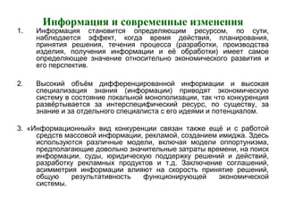 Информация и современные изменения
1. Информация становится определяющим ресурсом, по сути,
наблюдается эффект, когда время действия, планирования,
принятия решения, течения процесса (разработки, производства
изделия, получения информации и её обработки) имеет самое
определяющее значение относительно экономического развития и
его перспектив.
2. Высокий объём дифференцированной информации и высокая
специализация знания (информации) приводят экономическую
систему в состояние локальной монополизации, так что конкуренция
развёртывается за интерспецифический ресурс, по существу, за
знание и за отдельного специалиста с его идеями и потенциалом.
3. «Информационный» вид конкуренции связан также ещё и с работой
средств массовой информации, рекламой, созданием имиджа. Здесь
используются различные модели, включая модели оппортунизма,
предполагающие довольно значительные затраты времени, на поиск
информации, суды, юридическую поддержку решений и действий,
разработку рекламных продуктов и т.д. Заключение соглашений,
асимметрия информации влияют на скорость принятие решений,
общую результативность функционирующей экономической
системы.
 