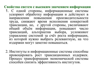 Свойства систем с высоким значением информации
1. С одной стороны, информационные системы
ускоряют обработку информации и действуют в
направлении повышения производительности
труда, снижают время исполнения конкретной
трансакции, но, с другой стороны, увеличивают
общий объём информации, повышают число
трансакций, альтернатив выбора, усложняют
управление системой за счёт роста информации,
из которой нужно выбрать релевантную, на что
издержки могут заметно повышаться.
2. Институты и информационные системы способны
провоцировать рост трансакционных издержек.
Процесс трансформации экономической системы
способен снизить эффективность институтов.
 