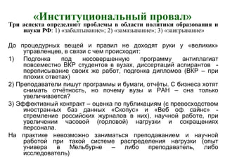 «Институциональный провал»
Три аспекта определяют проблемы в области политики образования и
науки РФ: 1) «забалтывание»; 2) «замазывание»; 3) «заигрывание»
До процедурных вещей и правил не доходят руки у «великих»
управленцев, в связи с чем происходит:
1) Подгонка под несовершенную программу антиплагиат
повсеместно ВКР студентов в вузах, диссертаций аспирантов -
переписывание своих же работ, подгонка дипломов (ВКР – при
плохих ответах)
2) Преподаватели пишут программы и бумаги, отчёты. С бизнеса хотят
снимать отчётность, но почему вузы и РАН – она только
увеличивается?
3) Эффективный контракт – оценка по публикациям (с превосходством
иностранных баз данных «Скопус» и «Веб оф сайнс» -
стремление российских журналов в них), научной работе, при
увеличении часовой (горловой) нагрузки и сокращениях
персонала.
На практике невозможно заниматься преподаванием и научной
работой при такой системе распределения нагрузки (опыт
универа в Мельбурне – либо преподаватель, либо
исследователь)
 