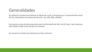 Se realizaron estudios para delinear el efecto de: el pH, la temperatura, la concentración inicial
de Cd y adsorbente en la adsorción de Cd2 + por GAC, BAC y Biofilm.
Se trazaron curvas de descomposición para la eliminación de Cd2 + de 0,5 mg / L por columnas
GAC, Biofilm y BAC a dos tiempos de contacto.
Se comparan los datos de adsorción por lote y columna
Generalidades
 