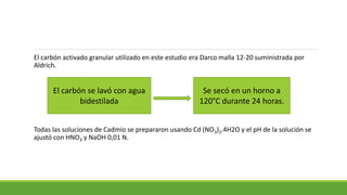 El carbón activado granular utilizado en este estudio era Darco malla 12-20 suministrada por
Aldrich.
Todas las soluciones de Cadmio se prepararon usando Cd (NO3)2.4H2O y el pH de la solución se
ajustó con HNO3 y NaOH 0,01 N.
El carbón se lavó con agua
bidestilada
Se secó en un horno a
120°C durante 24 horas.
 