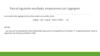 Para el siguiente resultado, empecemos con Lagergren
La ecuación de Lagergren de primer orden se escribe como:
Log(qe – qt) = Log qe – Kad / 2.303 t . (1)
Donde:
- qe y qt son la cantidad de metal adsorbido (mg / gr) en el equilibrio y el tiempo "t" respectivamente. Para la
adsorción de Cd (II) por Biofilm / GAC
 