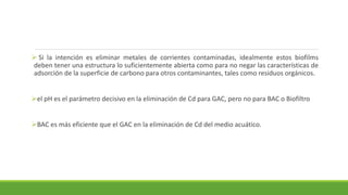  Si la intención es eliminar metales de corrientes contaminadas, idealmente estos biofilms
deben tener una estructura lo suficientemente abierta como para no negar las características de
adsorción de la superficie de carbono para otros contaminantes, tales como residuos orgánicos.
el pH es el parámetro decisivo en la eliminación de Cd para GAC, pero no para BAC o Biofiltro
BAC es más eficiente que el GAC en la eliminación de Cd del medio acuático.
 