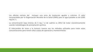Los efectos nocivos del incluyen una serie de trastornos agudos y crónicos. El valor
recomendado por la Organización Mundial de la Salud (OMS) para el agua potable es de 0,005
mg Cd / L.
La concentración baja (menos de 5 mg / L) de cadmio es difícil de tratar económicamente
usando metodologías de precipitación química.
El intercambio de iones y la ósmosis inversa son los métodos utilizados para tratar estas
concentraciones pero tienen altos costos de operación y mantenimiento
 