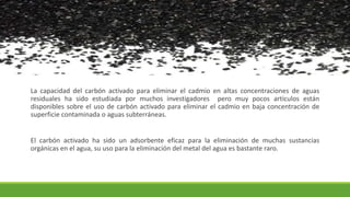 La capacidad del carbón activado para eliminar el cadmio en altas concentraciones de aguas
residuales ha sido estudiada por muchos investigadores pero muy pocos artículos están
disponibles sobre el uso de carbón activado para eliminar el cadmio en baja concentración de
superficie contaminada o aguas subterráneas.
El carbón activado ha sido un adsorbente eficaz para la eliminación de muchas sustancias
orgánicas en el agua, su uso para la eliminación del metal del agua es bastante raro.
 