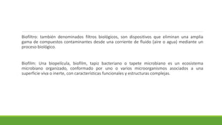 Biofiltro: también denominados filtros biológicos, son dispositivos que eliminan una amplia
gama de compuestos contaminantes desde una corriente de fluido (aire o agua) mediante un
proceso biológico.
Biofilm: Una biopelícula, biofilm, tapiz bacteriano o tapete microbiano es un ecosistema
microbiano organizado, conformado por uno o varios microorganismos asociados a una
superficie viva o inerte, con características funcionales y estructuras complejas.
 