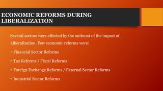 ECONOMIC REFORMS DURING
LIBERALIZATION
Several sectors were affected by the outburst of the impact of
Liberalization. Few economic reforms were:
• Financial Sector Reforms
• Tax Reforms / Fiscal Reforms
• Foreign Exchange Reforms / External Sector Reforms
• Industrial Sector Reforms
 